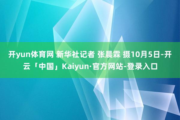 开yun体育网 新华社记者 张晨霖 摄10月5日-开云「中国」Kaiyun·官方网站-登录入口