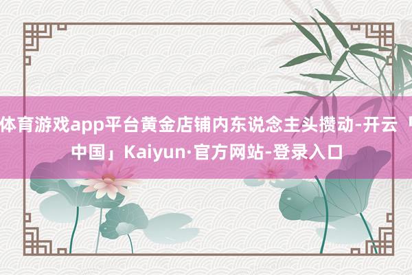 体育游戏app平台黄金店铺内东说念主头攒动-开云「中国」Kaiyun·官方网站-登录入口