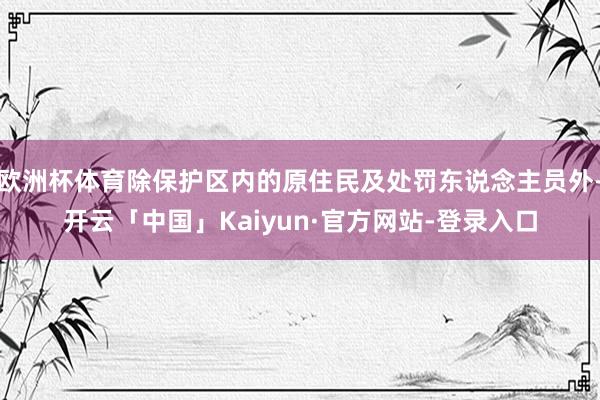 欧洲杯体育除保护区内的原住民及处罚东说念主员外-开云「中国」Kaiyun·官方网站-登录入口