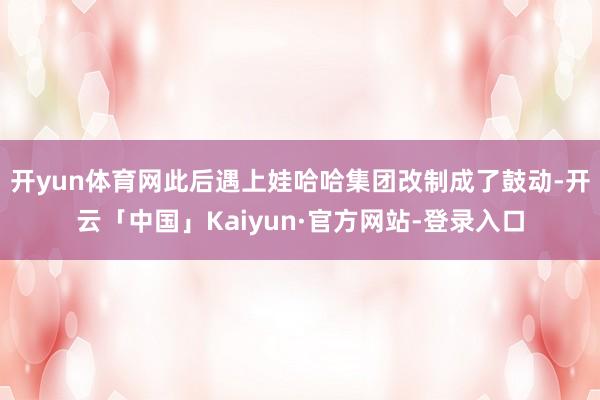 开yun体育网此后遇上娃哈哈集团改制成了鼓动-开云「中国」Kaiyun·官方网站-登录入口