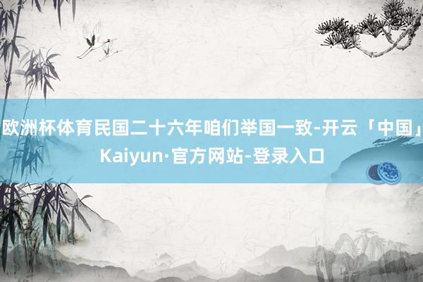 欧洲杯体育民国二十六年咱们举国一致-开云「中国」Kaiyun·官方网站-登录入口