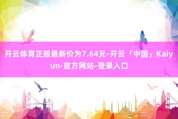 开云体育正股最新价为7.64元-开云「中国」Kaiyun·官方网站-登录入口