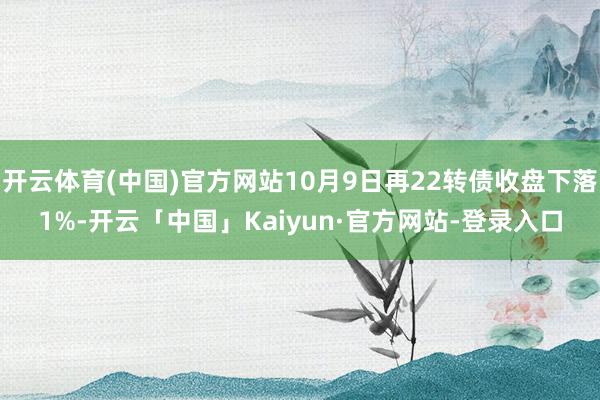 开云体育(中国)官方网站10月9日再22转债收盘下落1%-开云「中国」Kaiyun·官方网站-登录入口