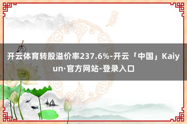 开云体育转股溢价率237.6%-开云「中国」Kaiyun·官方网站-登录入口