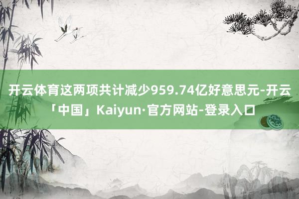 开云体育　　这两项共计减少959.74亿好意思元-开云「中国」Kaiyun·官方网站-登录入口