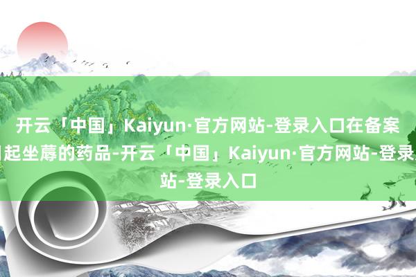 开云「中国」Kaiyun·官方网站-登录入口在备案之日起坐蓐的药品-开云「中国」Kaiyun·官方网站-登录入口