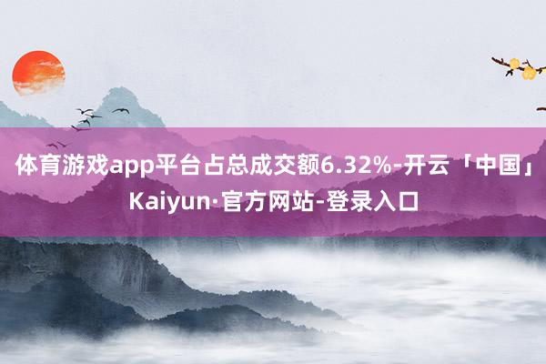 体育游戏app平台占总成交额6.32%-开云「中国」Kaiyun·官方网站-登录入口