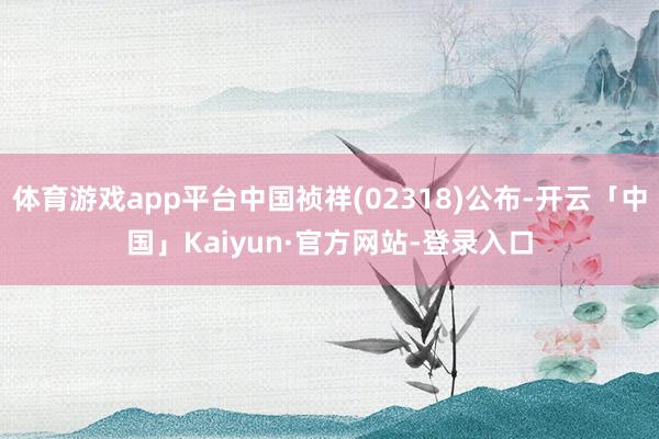 体育游戏app平台中国祯祥(02318)公布-开云「中国」Kaiyun·官方网站-登录入口