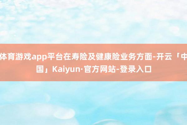 体育游戏app平台在寿险及健康险业务方面-开云「中国」Kaiyun·官方网站-登录入口