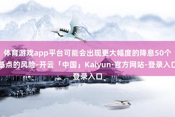 体育游戏app平台可能会出现更大幅度的降息50个基点的风险-开云「中国」Kaiyun·官方网站-登录入口