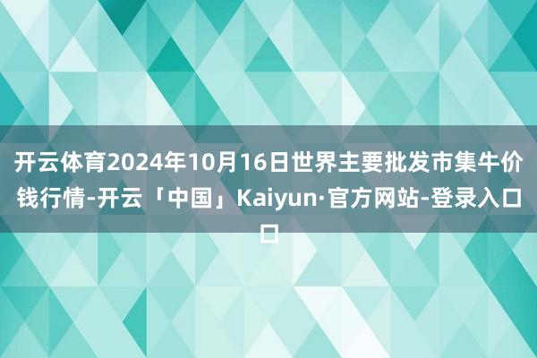 开云体育2024年10月16日世界主要批发市集牛价钱行情-开云「中国」Kaiyun·官方网站-登录入口