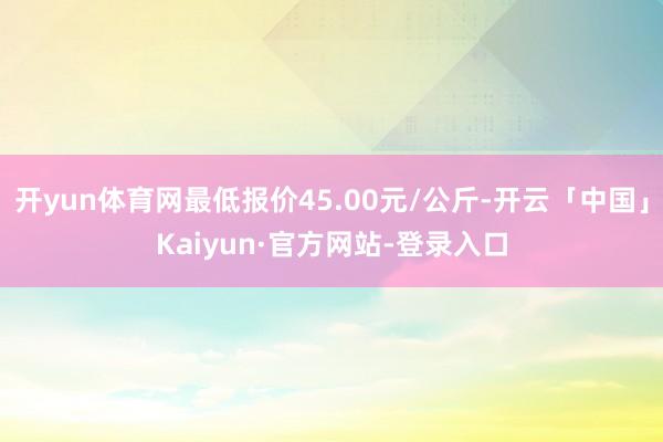 开yun体育网最低报价45.00元/公斤-开云「中国」Kaiyun·官方网站-登录入口