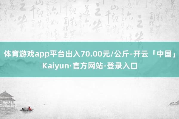 体育游戏app平台出入70.00元/公斤-开云「中国」Kaiyun·官方网站-登录入口