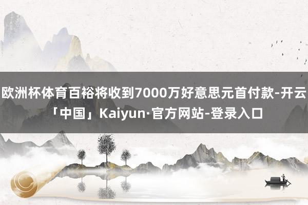 欧洲杯体育百裕将收到7000万好意思元首付款-开云「中国」Kaiyun·官方网站-登录入口