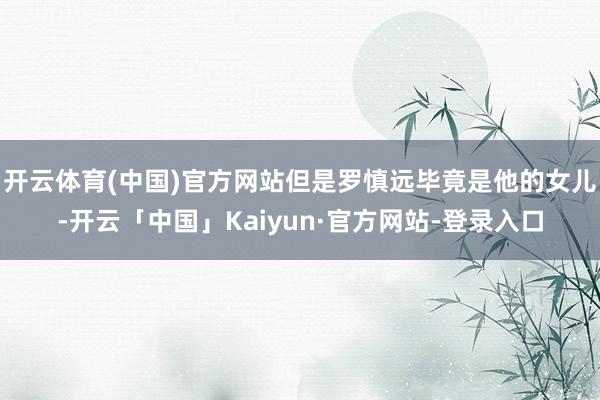 开云体育(中国)官方网站但是罗慎远毕竟是他的女儿-开云「中国」Kaiyun·官方网站-登录入口