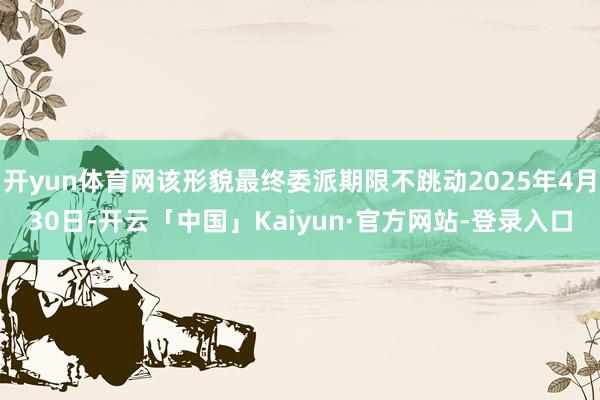 开yun体育网该形貌最终委派期限不跳动2025年4月30日-开云「中国」Kaiyun·官方网站-登录入口