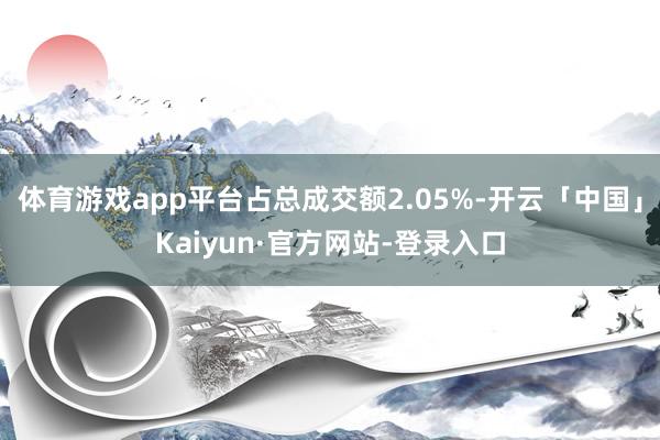 体育游戏app平台占总成交额2.05%-开云「中国」Kaiyun·官方网站-登录入口