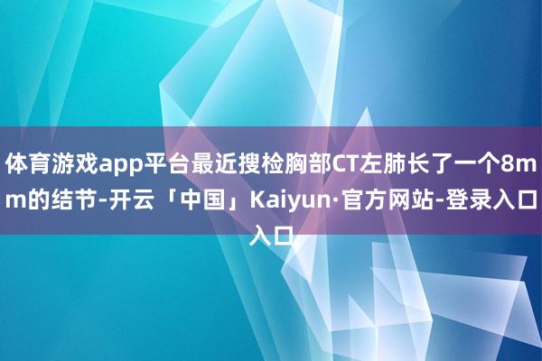 体育游戏app平台最近搜检胸部CT左肺长了一个8mm的结节-开云「中国」Kaiyun·官方网站-登录入口