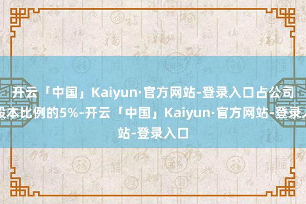 开云「中国」Kaiyun·官方网站-登录入口占公司总股本比例的5%-开云「中国」Kaiyun·官方网站-登录入口