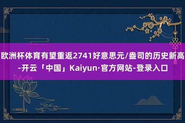 欧洲杯体育有望重返2741好意思元/盎司的历史新高-开云「中国」Kaiyun·官方网站-登录入口