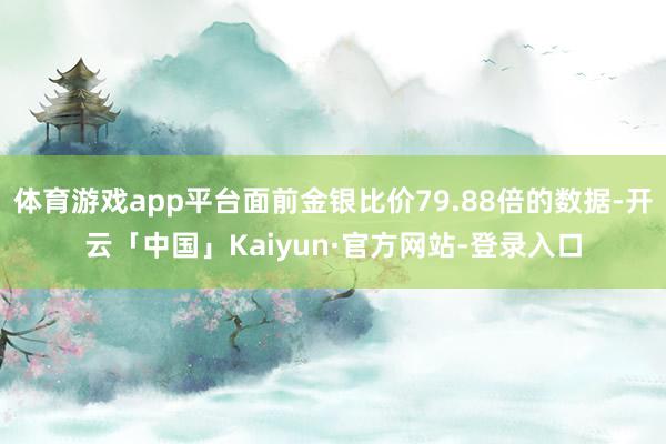 体育游戏app平台面前金银比价79.88倍的数据-开云「中国」Kaiyun·官方网站-登录入口