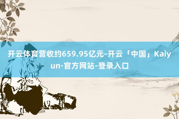 开云体育营收约659.95亿元-开云「中国」Kaiyun·官方网站-登录入口