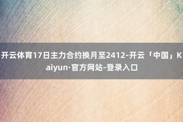 开云体育17日主力合约换月至2412-开云「中国」Kaiyun·官方网站-登录入口