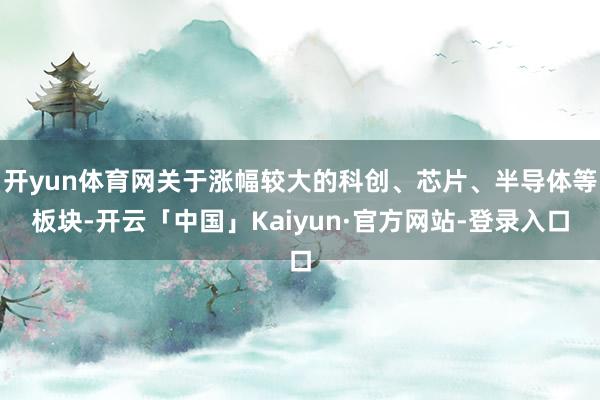 开yun体育网关于涨幅较大的科创、芯片、半导体等板块-开云「中国」Kaiyun·官方网站-登录入口