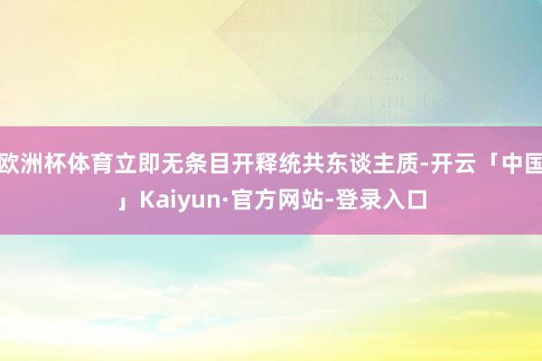 欧洲杯体育立即无条目开释统共东谈主质-开云「中国」Kaiyun·官方网站-登录入口