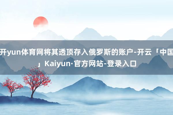 开yun体育网将其透顶存入俄罗斯的账户-开云「中国」Kaiyun·官方网站-登录入口