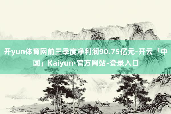 开yun体育网前三季度净利润90.75亿元-开云「中国」Kaiyun·官方网站-登录入口