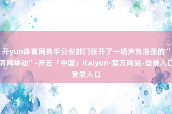 开yun体育网携手公安部门张开了一场声势浩荡的“清网举动”-开云「中国」Kaiyun·官方网站-登录入口