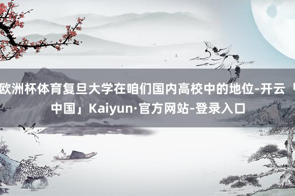 欧洲杯体育复旦大学在咱们国内高校中的地位-开云「中国」Kaiyun·官方网站-登录入口