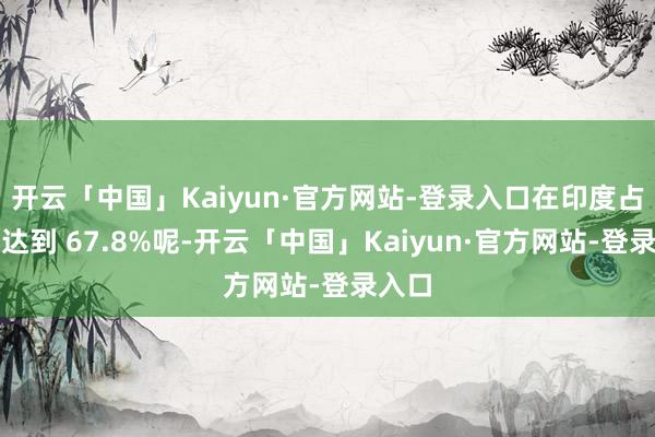 开云「中国」Kaiyun·官方网站-登录入口在印度占比能达到 67.8%呢-开云「中国」Kaiyun·官方网站-登录入口