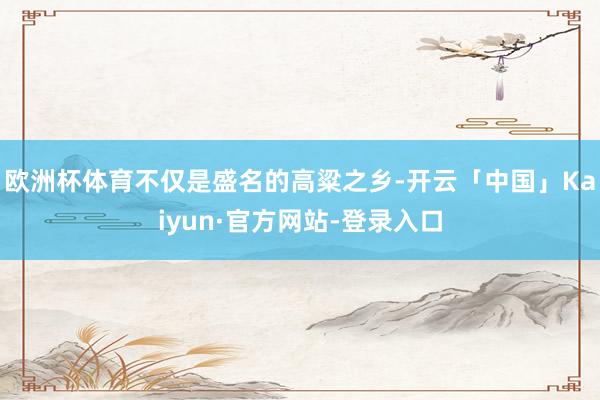 欧洲杯体育不仅是盛名的高粱之乡-开云「中国」Kaiyun·官方网站-登录入口