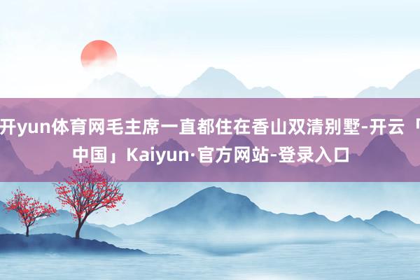 开yun体育网毛主席一直都住在香山双清别墅-开云「中国」Kaiyun·官方网站-登录入口