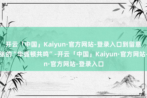 开云「中国」Kaiyun·官方网站-登录入口到留意新目地主张的“华盛顿共鸣”-开云「中国」Kaiyun·官方网站-登录入口