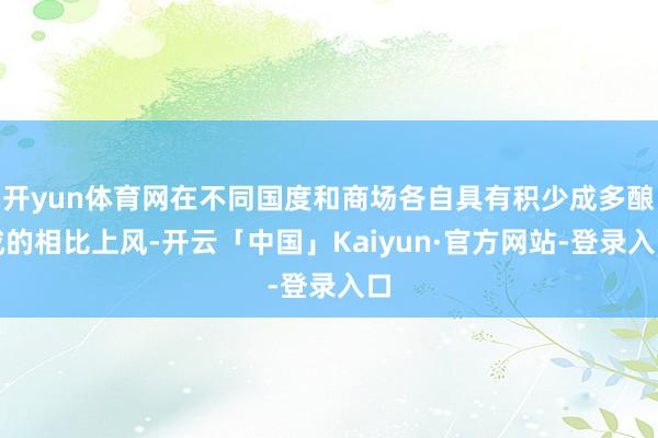 开yun体育网在不同国度和商场各自具有积少成多酿成的相比上风-开云「中国」Kaiyun·官方网站-登录入口