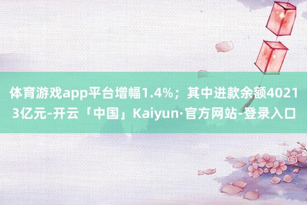 体育游戏app平台增幅1.4%；其中进款余额40213亿元-开云「中国」Kaiyun·官方网站-登录入口