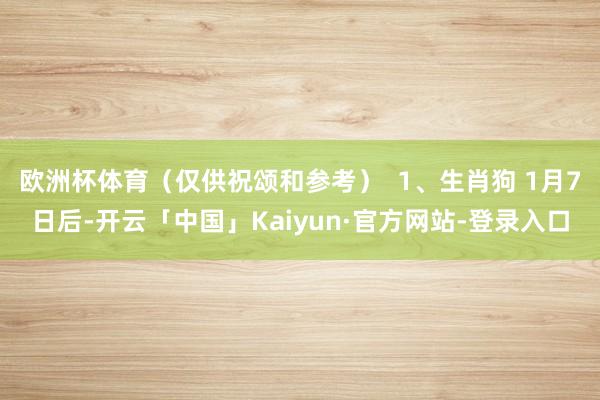 欧洲杯体育（仅供祝颂和参考）  1、生肖狗 1月7日后-开云「中国」Kaiyun·官方网站-登录入口