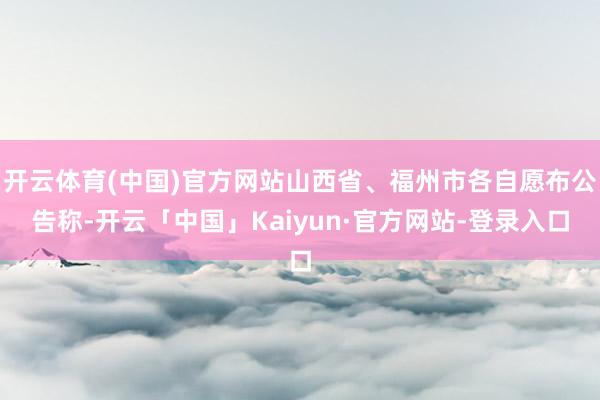 开云体育(中国)官方网站山西省、福州市各自愿布公告称-开云「中国」Kaiyun·官方网站-登录入口