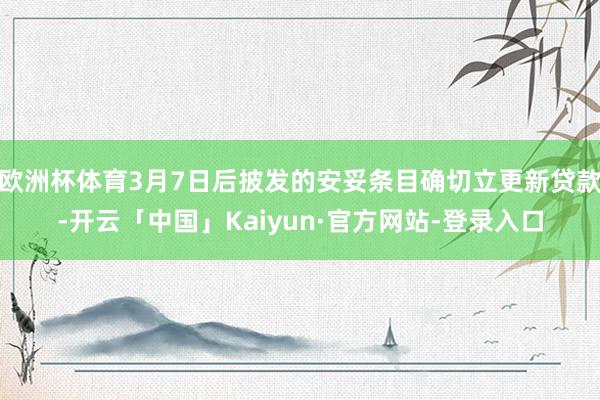 欧洲杯体育3月7日后披发的安妥条目确切立更新贷款-开云「中国」Kaiyun·官方网站-登录入口