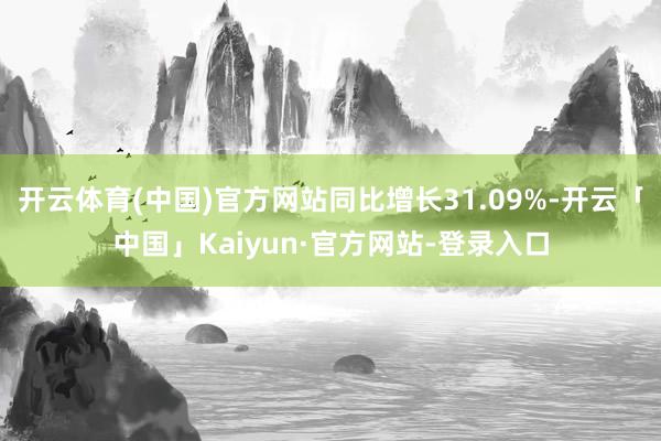 开云体育(中国)官方网站同比增长31.09%-开云「中国」Kaiyun·官方网站-登录入口