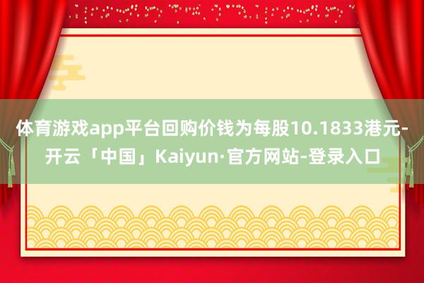 体育游戏app平台回购价钱为每股10.1833港元-开云「中国」Kaiyun·官方网站-登录入口