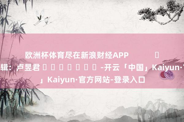 欧洲杯体育尽在新浪财经APP            						连累剪辑：卢昱君 							-开云「中国」Kaiyun·官方网站-登录入口