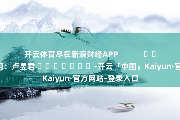 开云体育尽在新浪财经APP            						牵累裁剪：卢昱君 							-开云「中国」Kaiyun·官方网站-登录入口