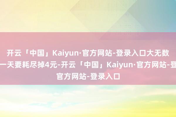 开云「中国」Kaiyun·官方网站-登录入口大无数情况下一天要耗尽掉4元-开云「中国」Kaiyun·官方网站-登录入口