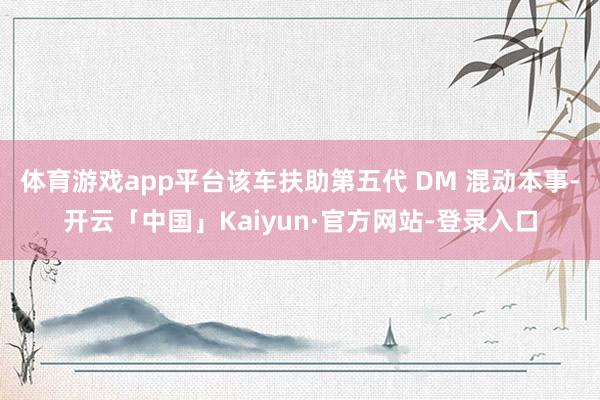 体育游戏app平台该车扶助第五代 DM 混动本事-开云「中国」Kaiyun·官方网站-登录入口