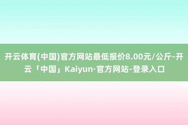 开云体育(中国)官方网站最低报价8.00元/公斤-开云「中国」Kaiyun·官方网站-登录入口