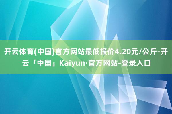 开云体育(中国)官方网站最低报价4.20元/公斤-开云「中国」Kaiyun·官方网站-登录入口